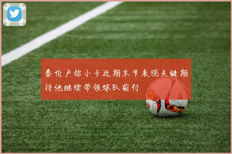 泰伦卢称小卡近期末节表现关键期待他继续带领球队前行
