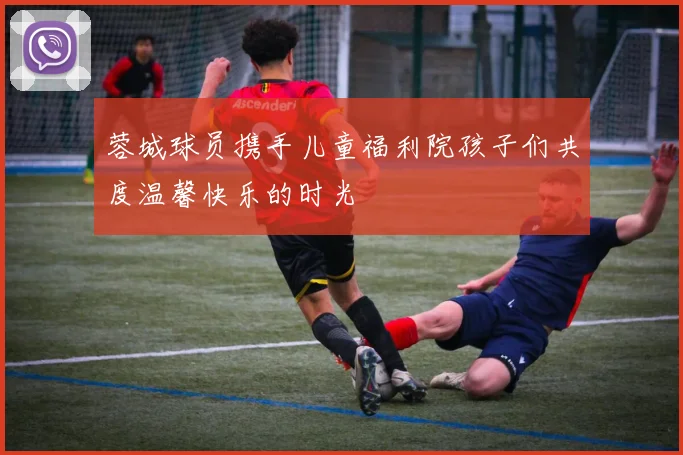 蓉城球员携手儿童福利院孩子们共度温馨快乐的时光