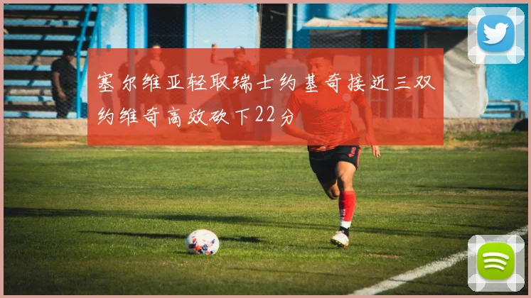 塞尔维亚轻取瑞士约基奇接近三双约维奇高效砍下22分