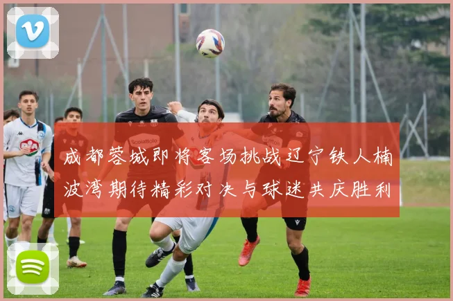 成都蓉城即将客场挑战辽宁铁人楠波湾期待精彩对决与球迷共庆胜利