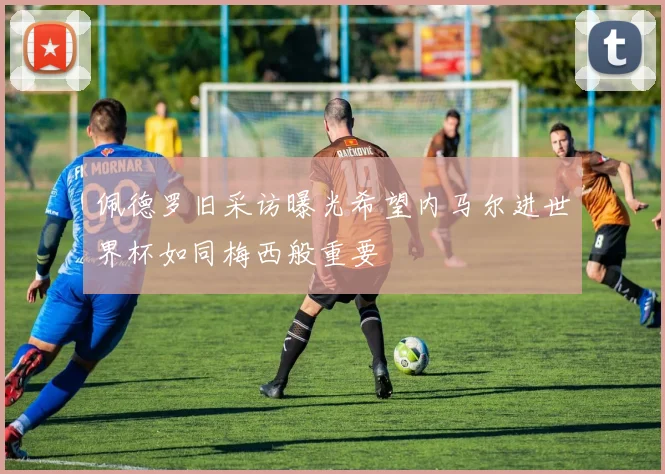 佩德罗旧采访曝光希望内马尔进世界杯如同梅西般重要