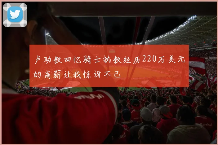卢助教回忆骑士执教经历220万美元的高薪让我惊讶不已