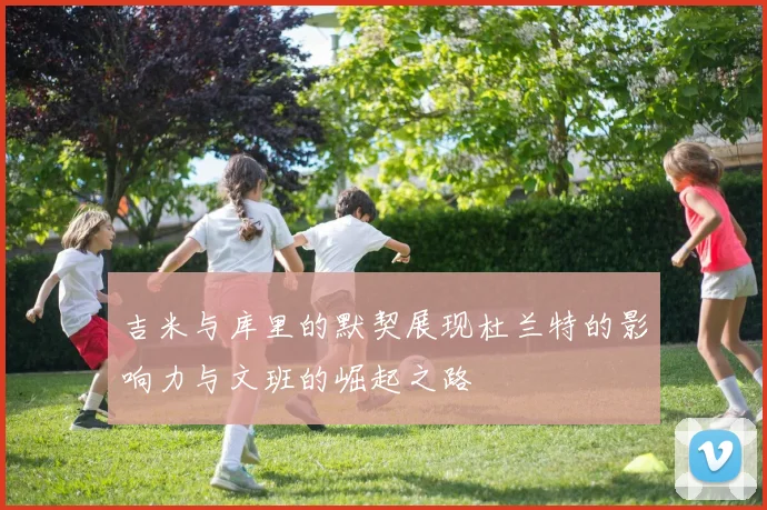 吉米与库里的默契展现杜兰特的影响力与文班的崛起之路