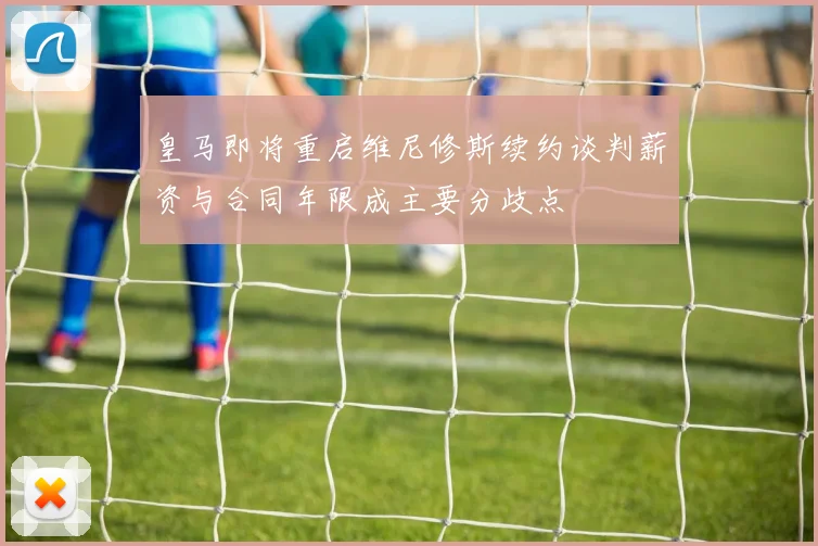 皇马即将重启维尼修斯续约谈判薪资与合同年限成主要分歧点