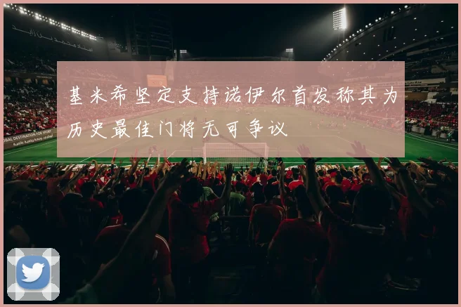 基米希坚定支持诺伊尔首发称其为历史最佳门将无可争议