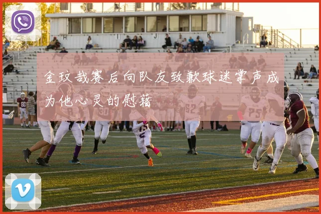 金玟哉赛后向队友致歉球迷掌声成为他心灵的慰藉