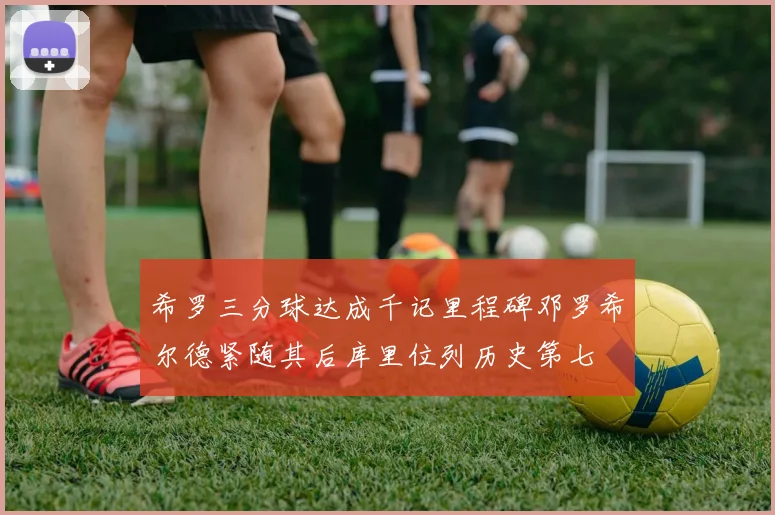 希罗三分球达成千记里程碑邓罗希尔德紧随其后库里位列历史第七