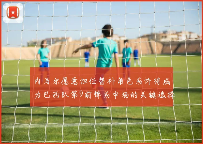 内马尔愿意担任替补角色或许将成为巴西队第9前锋或中场的关键选择