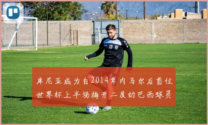 库尼亚成为自2014年内马尔后首位世界杯上半场梅开二度的巴西球员
