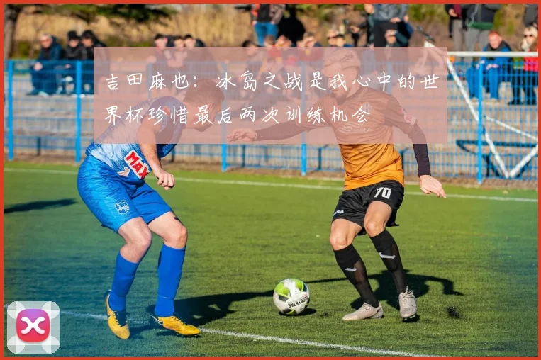 吉田麻也：冰岛之战是我心中的世界杯珍惜最后两次训练机会