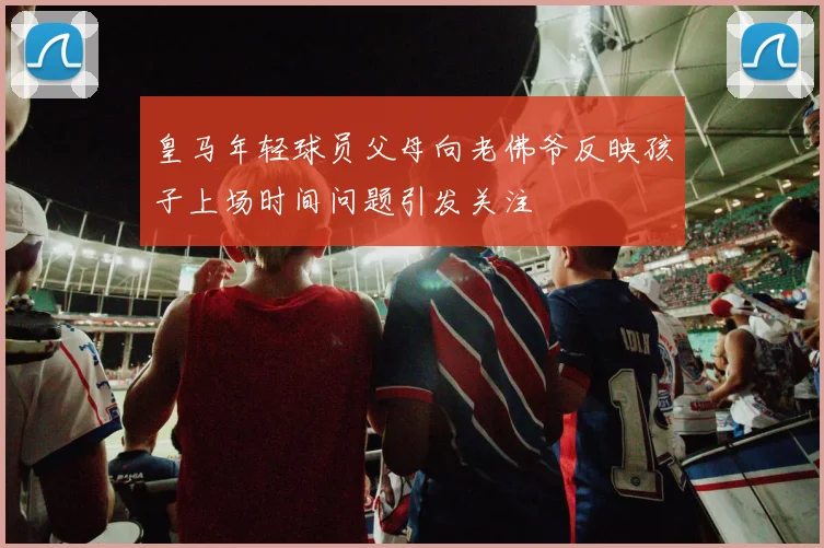皇马年轻球员父母向老佛爷反映孩子上场时间问题引发关注