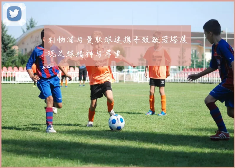 利物浦与曼联球迷携手致敬若塔展现足球精神与尊重