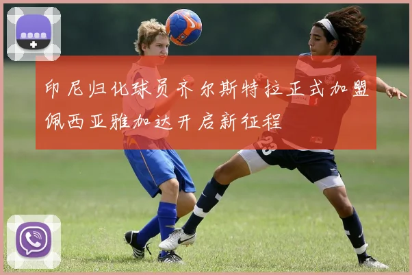 印尼归化球员齐尔斯特拉正式加盟佩西亚雅加达开启新征程