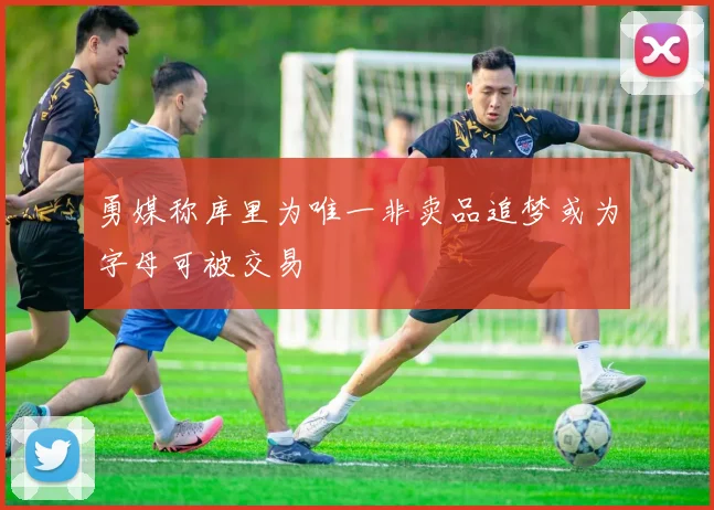 勇媒称库里为唯一非卖品追梦或为字母可被交易
