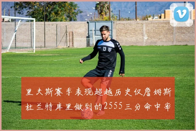 里夫斯赛季表现超越历史仅詹姆斯杜兰特库里做到的2555三分命中率50成就
