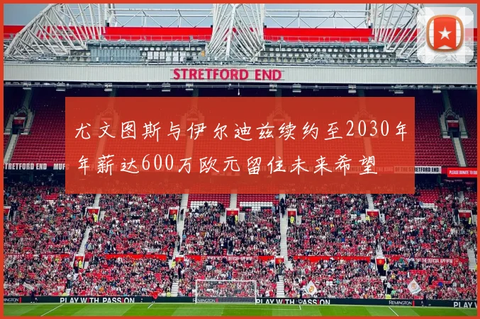尤文图斯与伊尔迪兹续约至2030年年薪达600万欧元留住未来希望