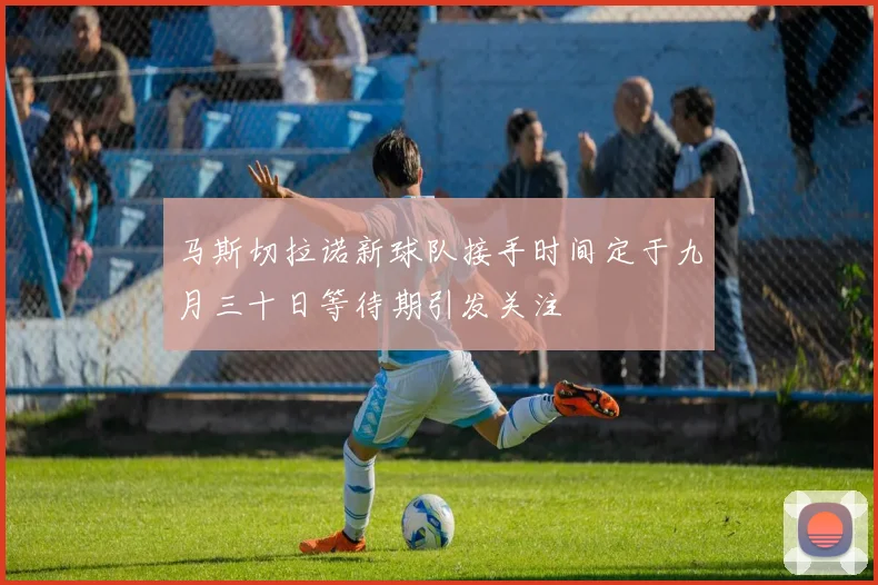 马斯切拉诺新球队接手时间定于九月三十日等待期引发关注