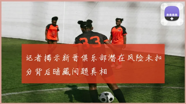 记者揭示新晋俱乐部潜在风险未扣分背后暗藏问题真相