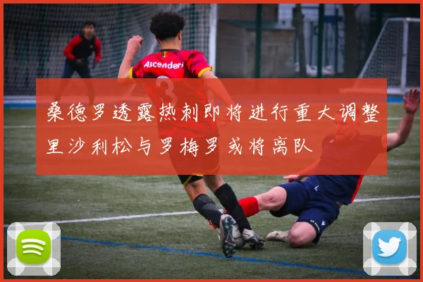 桑德罗透露热刺即将进行重大调整里沙利松与罗梅罗或将离队